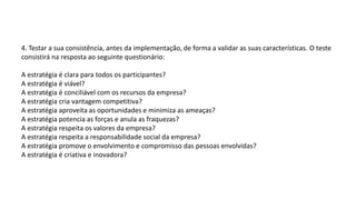 4. Testar a sua consistência, antes da implementação, de forma a validar as suas características. O teste
consistirá na resposta ao seguinte questionário:
A estratégia é clara para todos os participantes?
A estratégia é viável?
A estratégia é conciliável com os recursos da empresa?
A estratégia cria vantagem competitiva?
A estratégia aproveita as oportunidades e minimiza as ameaças?
A estratégia potencia as forças e anula as fraquezas?
A estratégia respeita os valores da empresa?
A estratégia respeita a responsabilidade social da empresa?
A estratégia promove o envolvimento e compromisso das pessoas envolvidas?
A estratégia é criativa e inovadora?
 