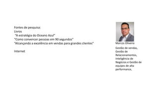 Fontes de pesquisa:
Livros
“A estratégia do Oceano Azul”
“Como convencer pessoas em 90 segundos”
“Alcançando a excelência em vendas para grandes clientes”
Internet
Gestão de vendas,
Gestão de
Relacionamentos,
Inteligência de
Negócios e Gestão de
equipes de alta
performance,
Marcos Oliveira
 