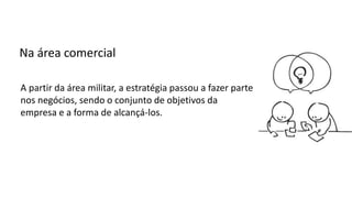 A partir da área militar, a estratégia passou a fazer parte
nos negócios, sendo o conjunto de objetivos da
empresa e a forma de alcançá-los.
Na área comercial
 