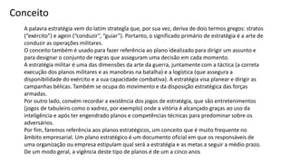 A palavra estratégia vem do latim strategĭa que, por sua vez, deriva de dois termos gregos: stratos
(“exército”) e agein (“conduzir”, “guiar”). Portanto, o significado primário de estratégia é a arte de
conduzir as operações militares.
O conceito também é usado para fazer referência ao plano idealizado para dirigir um assunto e
para designar o conjunto de regras que asseguram uma decisão em cada momento.
A estratégia militar é uma das dimensões da arte da guerra, juntamente com a táctica (a correta
execução dos planos militares e as manobras na batalha) e a logística (que assegura a
disponibilidade do exército e a sua capacidade combativa). A estratégia visa planear e dirigir as
campanhas bélicas. Também se ocupa do movimento e da disposição estratégica das forças
armadas.
Por outro lado, convém recordar a existência dos jogos de estratégia, que são entretenimentos
(jogos de tabuleiro como o xadrez, por exemplo) onde a vitória é alcançado graças ao uso da
inteligência e após ter engendrado planos e competências técnicas para predominar sobre os
adversários.
Por fim, faremos referência aos planos estratégicos, um conceito que é muito frequente no
âmbito empresarial. Um plano estratégico é um documento oficial em que os responsáveis de
uma organização ou empresa estipulam qual será a estratégia e as metas a seguir a médio prazo.
De um modo geral, a vigência deste tipo de planos é de um a cinco anos
Conceito
 