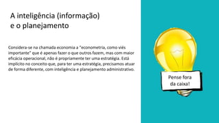 Considera-se na chamada economia a "econometria, como viés
importante" que é apenas fazer o que outros fazem, mas com maior
eficácia operacional, não é propriamente ter uma estratégia. Está
implícito no conceito que, para ter uma estratégia, precisamos atuar
de forma diferente, com inteligência e planejamento administrativo.
A inteligência (informação)
e o planejamento
Pense fora
da caixa!
 