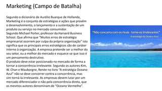 Segundo o dicionário de Aurélio Buarque de Hollanda,
Marketing é o conjunto de estratégias e ações que provêm
o desenvolvimento, o lançamento e a sustentação de um
produto ou serviço no mercado consumidor.
Segundo Michael Porter, professor da Harvard Business
School. Que afirma que “Muitos erros de estratégia
empresarial ocorrem por culpa da própria organização” isto
significa que os principais erros estratégicos são de caráter
interno à organização. A empresa pretende ser a melhor do
seu setor, ou a melhor do mercado e esquece-se que isso é
um pensamento destrutivo.
O produto deve estar posicionado no mercado de forma a
tornar a concorrência irrelevante. Segundo os autores Kim,
W. Chan e Mauborgne, Renée no livro “A estratégia Oceano
Azul” não se deve concorrer contra a concorrência, mas
sim torná-la irrelevante. As empresas devem lutar por um
mercado diferenciador e não pela concorrência direta, que
os mesmos autores denominam de “Oceano Vermelho”.
Marketing (Campo de Batalha)
 