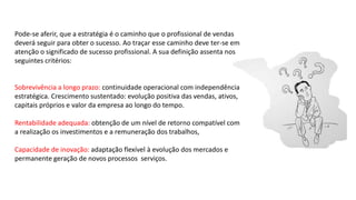 Pode-se aferir, que a estratégia é o caminho que o profissional de vendas
deverá seguir para obter o sucesso. Ao traçar esse caminho deve ter-se em
atenção o significado de sucesso profissional. A sua definição assenta nos
seguintes critérios:
Sobrevivência a longo prazo: continuidade operacional com independência
estratégica. Crescimento sustentado: evolução positiva das vendas, ativos,
capitais próprios e valor da empresa ao longo do tempo.
Rentabilidade adequada: obtenção de um nível de retorno compatível com
a realização os investimentos e a remuneração dos trabalhos,
Capacidade de inovação: adaptação flexível à evolução dos mercados e
permanente geração de novos processos serviços.
 