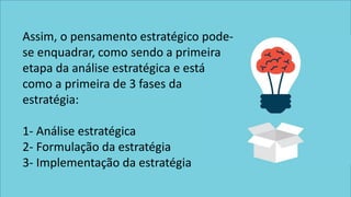 Assim, o pensamento estratégico pode-
se enquadrar, como sendo a primeira
etapa da análise estratégica e está
como a primeira de 3 fases da
estratégia:
1- Análise estratégica
2- Formulação da estratégia
3- Implementação da estratégia
 