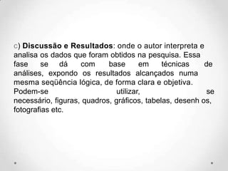 c) Discussão e Resultados: onde o autor interpreta e
analisa os dados que foram obtidos na pesquisa. Essa
fase se dá com base em técnicas de
análises, expondo os resultados alcançados numa
mesma seqüência lógica, de forma clara e objetiva.
Podem-se utilizar, se
necessário, figuras, quadros, gráficos, tabelas, desenh os,
fotografias etc.
 