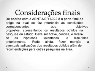 Considerações finais
De acordo com a ABNT-NBR 6022 é a parte final do
artigo na qual se faz referência às conclusões
correspondentes aos objetivos
propostos, apresentando os resultados obtidos na
pesquisa ou estudo. Deve ser breve, concisa, e referir-
se às hipóteses levantadas e discutidas
anteriormente. Pode, ainda, fazer menção a
eventuais aplicações dos resultados obtidos além de
recomendações para outras pesquisas na área.
 