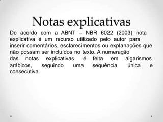 Notas explicativas
De acordo com a ABNT – NBR 6022 (2003) nota
explicativa é um recurso utilizado pelo autor para
inserir comentários, esclarecimentos ou explanações que
não possam ser incluídos no texto. A numeração
das notas explicativas é feita em algarismos
arábicos, seguindo uma sequência única e
consecutiva.
 