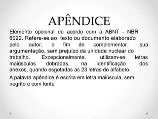 APÊNDICE
Elemento opcional de acordo com a ABNT - NBR
6022. Refere-se ao texto ou documento elaborado
pelo autor, a fim de complementar sua
argumentação, sem prejuízo da unidade nuclear do
trabalho. Excepcionalmente, utilizam-se letras
maiúsculas dobradas, na identificação dos
anexos, quando esgotadas as 23 letras do alfabeto.
A palavra apêndice é escrita em letra maiúscula, sem
negrito e com fonte
 