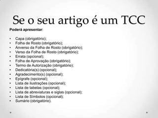 Se o seu artigo é um TCC
Poderá apresentar:
• Capa (obrigatório);
• Folha de Rosto (obrigatório);
• Anverso da Folha de Rosto (obrigatório);
• Verso da Folha de Rosto (obrigatório);
• Errata (opcional);
• Folha de Aprovação (obrigatório);
• Termo de Autorização (obrigatório);
• Dedicatória(s) (opcional);
• Agradecimento(s) (opcional);
• Epígrafe (opcional);
• Lista de ilustrações (opcional);
• Lista de tabelas (opcional);
• Lista de abreviaturas e siglas (opcional);
• Lista de Símbolos (opcional);
• Sumário (obrigatório).
 