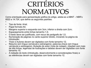 CRITÉRIOS
NORMATIVOS
Como orientação para apresentação gráfica do artigo, adota-se a ABNT – NBR’s
6022 e 14.724, que define os seguintes padrões:
•
• Tipo de fonte: Arial;
• Papel formato A4;
• Margens superior e esquerda com 3cm, inferior e direita com 2cm;
• Espacejamento entre linhas tamanho 1,5;
• O texto deve ser justificado, com recuo de parágrafo de 1,5;
• Numeração de páginas no canto superior direito, iniciando na página da
introdução;
• Título e Autores devem ser digitados com fonte tamanho 12;
• Resumo (em língua vernácula e estrangeira), palavras-chave (em língua
vernácula e estrangeira), titulação do autor (nota de rodapé), citações com mais
de três linhas, legendas de ilustrações e tabelas devem ser digitadas com fonte
tamanho 10;
• A redação do texto (introdução, desenvolvimento e considerações finais) e
as referências devem ser digitadas com fonte tamanho 12.
 