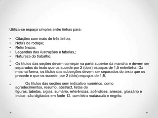 Utiliza-se espaço simples entre linhas para:
• Citações com mais de três linhas;
• Notas de rodapé;
• Referências;
• Legendas das ilustrações e tabelas,;
• Natureza do trabalho.
•
•
Os títulos das seções devem começar na parte superior da mancha e devem ser
separados do texto que os sucede por 2 (dois) espaços de 1,5 entrelinha. Da
mesma forma, os títulos das subseções devem ser separados do texto que os
precede e que os sucede, por 2 (dois) espaços de 1,5.
• Os títulos das seções sem indicativo numérico, como
agradecimentos, resumo, abstract, listas de
figuras, tabelas, siglas, sumário, referências, apêndices, anexos, glossário e
índice, são digitados em fonte 12, com letra maiúscula e negrito.
 