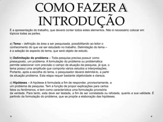 COMO FAZERA
INTRODUÇÃO
É a apresentação do trabalho, que deverá conter todos estes elementos. Não é necessário colocar em
tópicos todas as partes.
a) Tema – definição da área a ser pesquisada, possibilitando ao leitor o
conhecimento do que vai ser estudado no trabalho. Delimitação do tema –
é a seleção do aspecto do tema, que será objeto de estudo.
b) Delimitação do problema – Toda pesquisa precisa possuir como
pressuposto, um problema. A formulação do problema ou problemática
permite selecionar com precisão o campo de atuação da pesquisa, já que, o
tema possui uma amplitude que comporta vários estudos e interpretações.
Portanto, após a escolha do tema, o pesquisador deverá delimitá-lo, a partir
da situação problema. Esta etapa requer bastante objetividade e clareza.
c) Hipóteses – A hipótese é formulada a fim de responder, provisoriamente, a
um problema de pesquisa. Tem a função de propor explicações para certos
fatos ou fenômenos, e tem como característica uma formulação provisória
da verdade. Para tanto, esta deve ser testada, a fim de ser constatada ou refutada, quanto a sua validade. É
partindo da formulação do problema, que se propõe a elaboração das hipóteses.
 