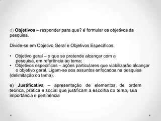 d) Objetivos – responder para que? é formular os objetivos da
pesquisa.
Divide-se em Objetivo Geral e Objetivos Específicos.
• Objetivo geral – o que se pretende alcançar com a
pesquisa, em referência ao tema;
• Objetivos específicos – ações particulares que viabilizarão alcançar
o objetivo geral. Ligam-se aos assuntos enfocados na pesquisa
(delimitação do tema).
e) Justificativa – apresentação de elementos de ordem
teórica, prática e social que justificam a escolha do tema, sua
importância e pertinência
 