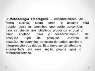 f) Metodologia empregada – esclarecimento, de
forma sucinta, sobre como o assunto será
tratado, quais os caminhos que serão percorridos
para se chegar aos objetivos propostos e qual o
plano adotado para o desenvolvimento da
pesquisa, tipo de pesquisa, universo da
pesquisa, instrumentos de coleta de dados, analise e
interpretação dos dados. Esta deve ser detalhada e
argumentada em uma seção própria após o
referencial teórico.
 