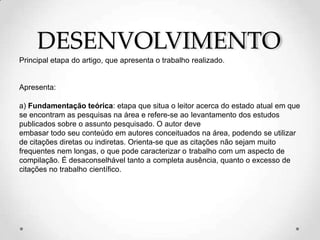 DESENVOLVIMENTO
Principal etapa do artigo, que apresenta o trabalho realizado.
Apresenta:
a) Fundamentação teórica: etapa que situa o leitor acerca do estado atual em que
se encontram as pesquisas na área e refere-se ao levantamento dos estudos
publicados sobre o assunto pesquisado. O autor deve
embasar todo seu conteúdo em autores conceituados na área, podendo se utilizar
de citações diretas ou indiretas. Orienta-se que as citações não sejam muito
frequentes nem longas, o que pode caracterizar o trabalho com um aspecto de
compilação. É desaconselhável tanto a completa ausência, quanto o excesso de
citações no trabalho científico.
 