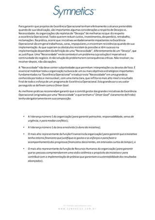 Para garantir que projetos de Excelência Operacional tenham efetivamente o alcance pretendido 
quando de sua idealização, são importantes algumas considerações a respeito de Desejos vs. 
Necessidades. As organizações são repletas de “Desejos” de melhorias no que diz respeito 
a excelência Operacional. Todos querem reduzir custos, investimentos, desperdício, retrabalho, 
reclamações. Na prática, ocorre que iniciativas verdadeiramente impactantes na Excelência 
Operacional são em geral trabalhosas, caras, impopulares, e encontram resistências quando de sua 
implementação. As que superam os obstáculos resistem às pressões e têm sucesso na 
implementação dependem da definição de uma “Necessidade”, diferentemente de um “Desejo”, que 
as justifique. Uma “Necessidade” neste contexto é um problema cuja solução é imperativa à 
continuidade do negócio. A não solução do problema tem consequências críticas. Não resolver, ou 
resolver depois, não são opções. 
A “Necessidade” não deve conter subjetividades que permitam interpretações ou desvios de foco. É 
essencial mobilizar toda a organização na busca de um ou mais objetivos estratégicos importantes 
fundamentados na “Excelência Operacional” e traduzir esta “Necessidade” em uma grandeza 
conhecida por todos e mensurável, com uma meta clara, que reflita no mais alto nível o resultado 
final de todo o esforço de um programa de Excelência Operacional. Esta grandeza e o seu valor 
perseguido se definem como o Driver Goal. 
As melhores práticas recomendam garantir que o comitê gestor das grandes iniciativas de Excelência 
Operacional (originadas por uma “Necessidade” e que tenham o “Driver Goal” claramente definido) 
tenha obrigatoriamente em sua composição: 
• A liderança número 1 da organização (para garantir patrocínio, responsabilidade, senso de 
urgência, e para mediar conflitos); 
• A liderança número 1 da área envolvida (o dono da iniciativa); 
• O mais alto representante da função Financeira da organização (para garantir que a iniciativa 
tenha retorno financeiro que justifique os gastos e os esforços e para fazer o 
acompanhamento dos progressos financeiros decorrentes, em intervalos curtos de tempo); e 
• O mais alto representante da função de Recursos Humanos da organização (para garantir 
que as pessoas compreendam em uma visão sistêmica o propósito da iniciativa e para 
contribuir com a implementação de práticas que garantam a sustentabilidade dos resultados 
alcançados). 
 