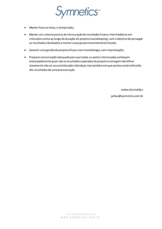  Manter foco na meta, o tempo todo; 
 Manter um sistema preciso de mensuração de resultados finais e intermediários em 
intervalos curtos ao longo da duração do projeto (scorekeeping), com o objetivo de perseguir 
os resultados idealizados e manter a equipe permanentemente focada; 
 Garantir uma gestão de projeto eficaz e com metodologia, sem improvisação; 
 Preparar comunicação adequada para que todas as partes interessadas conheçam 
antecipadamente quais são os resultados esperados do projeto e consigam identificar 
claramente não só sua contribuição individual, mas também em que pontos se beneficiarão 
dos resultados de uma boa execução. 
Jarbas Guimarães 
jarbas@symnetics.com.br 
