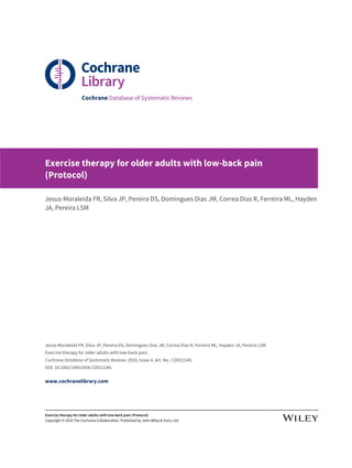 Cochrane Database of Systematic Reviews
Exercise therapy for older adults with low-back pain
(Protocol)
Jesus-Moraleida FR, Silva JP, Pereira DS, Domingues Dias JM, Correa Dias R, Ferreira ML, Hayden
JA, Pereira LSM
Jesus-Moraleida FR, Silva JP, Pereira DS, Domingues Dias JM, Correa Dias R, Ferreira ML, Hayden JA, Pereira LSM.
Exercise therapy for older adults with low-back pain.
Cochrane Database of Systematic Reviews 2016, Issue 4. Art. No.: CD012140.
DOI: 10.1002/14651858.CD012140.
www.cochranelibrary.com
Exercise therapy for older adults with low-back pain (Protocol)
Copyright © 2016 The Cochrane Collaboration. Published by John Wiley & Sons, Ltd.
 
