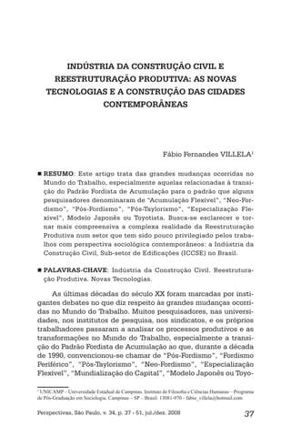 37Perspectivas, São Paulo, v. 34, p. 37 - 51, jul./dez. 2008
INDÚSTRIA DA CONSTRUÇÃO CIVIL E
REESTRUTURAÇÃO PRODUTIVA: AS NOVAS
TECNOLOGIAS E A CONSTRUÇÃO DAS CIDADES
CONTEMPORÂNEAS
Fábio Fernandes VILLELA1
RESUMO : Este artigo trata das grandes mudanças ocorridas no
Mundo do Trabalho, especialmente aquelas relacionadas à transi-
ção do Padrão Fordista de Acumulação para o padrão que alguns
pesquisadores denominaram de “Acumulação Flexível”, “Neo-For-
dismo”, “Pós-Fordismo”, “Pós-Taylorismo”, “Especialização Fle-
xível”, Modelo Japonês ou Toyotista. Busca-se esclarecer e tor-
nar mais compreensiva a complexa realidade da Reestruturação
Produtiva num setor que tem sido pouco privilegiado pelos traba-
lhos com perspectiva sociológica contemporâneos: a Indústria da
Construção Civil, Sub-setor de Edificações (ICCSE) no Brasil.
PALAVRAS-CHAVE : Indústria da Construção Civil. Reestrutura-
ção Produtiva. Novas Tecnologias.
As últimas décadas do século XX foram marcadas por insti-
gantes debates no que diz respeito às grandes mudanças ocorri-
das no Mundo do Trabalho. Muitos pesquisadores, nas universi-
dades, nos institutos de pesquisa, nos sindicatos, e os próprios
trabalhadores passaram a analisar os processos produtivos e as
transformações no Mundo do Trabalho, especialmente a transi-
ção do Padrão Fordista de Acumulação ao que, durante a década
de 1990, convencionou-se chamar de “Pós-Fordismo”, “Fordismo
Periférico”, “Pós-Taylorismo”, “Neo-Fordismo”, “Especialização
Flexível”, “Mundialização do Capital”, “Modelo Japonês ou Toyo-
1
UNICAMP – Universidade Estadual de Campinas. Instituto de Filosoﬁa e Ciências Humanas – Programa
de Pós-Graduação em Sociologia. Campinas – SP – Brasil. 13081-970 - fabio_villela@hotmail.com
 
