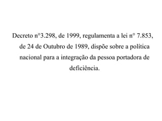 Decreto n°3.298, de 1999, regulamenta a lei n° 7.853,
de 24 de Outubro de 1989, dispõe sobre a política
nacional para a integração da pessoa portadora de
deficiência.
 