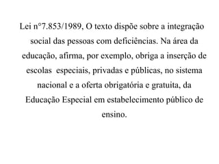 Lei n°7.853/1989, O texto dispõe sobre a integração
social das pessoas com deficiências. Na área da
educação, afirma, por exemplo, obriga a inserção de
escolas especiais, privadas e públicas, no sistema
nacional e a oferta obrigatória e gratuita, da
Educação Especial em estabelecimento público de
ensino.
 