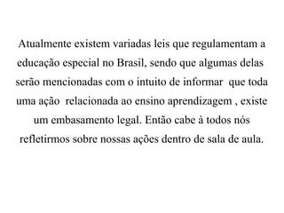 Atualmente existem variadas leis que regulamentam a
educação especial no Brasil, sendo que algumas delas
serão mencionadas com o intuito de informar que toda
uma ação relacionada ao ensino aprendizagem , existe
um embasamento legal. Então cabe à todos nós
refletirmos sobre nossas ações dentro de sala de aula.
 