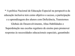“ A política Nacional de Educação Especial na perspectiva da
educação inclusiva tem como objetivo o acesso, a participação
e a aprendizagem dos alunos com Deficiência, Transtornos
Globais do Desenvolvimento, Altas Habilidades e
Superdotação nas escolas regulares de ensino para promover
respostas às necessidades educacionais especiais, garantindo:
 