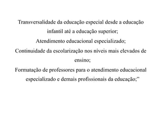 Transversalidade da educação especial desde a educação
infantil até a educação superior;
Atendimento educacional especializado;
Continuidade da escolarização nos níveis mais elevados de
ensino;
Formatação de professores para o atendimento educacional
especializado e demais profissionais da educação;”
 