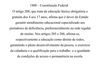 1988 – Constituição Federal
O artigo 208, que trata da educação básica obrigatória e
gratuita dos 4 aos 17 anos, afirma que é dever do Estado
garantir atendimento educacional especializado aos
portadores de deficiência, preferencialmente na rede regular
de ensino. Nos artigos 205 e 206, afirma-se,
respectivamente a educação como direito de todos,
garantindo o pleno desenvolvimento da pessoa, o exercício
da cidadania e a qualificação para o trabalho e a igualdade
de condições de acesso e permanência na escola.
 