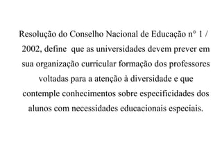 Resolução do Conselho Nacional de Educação n° 1 /
2002, define que as universidades devem prever em
sua organização curricular formação dos professores
voltadas para a atenção à diversidade e que
contemple conhecimentos sobre especificidades dos
alunos com necessidades educacionais especiais.
 