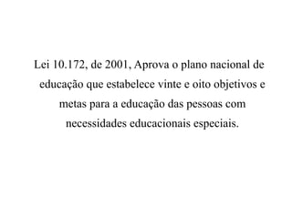 Lei 10.172, de 2001, Aprova o plano nacional de
educação que estabelece vinte e oito objetivos e
metas para a educação das pessoas com
necessidades educacionais especiais.
 