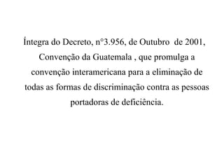 Íntegra do Decreto, n°3.956, de Outubro de 2001,
Convenção da Guatemala , que promulga a
convenção interamericana para a eliminação de
todas as formas de discriminação contra as pessoas
portadoras de deficiência.
 