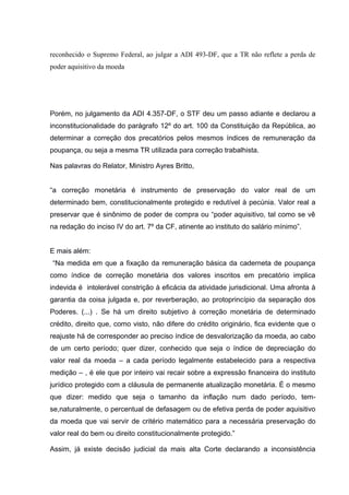 reconhecido o Supremo Federal, ao julgar a ADI 493-DF, que a TR não reflete a perda de
poder aquisitivo da moeda
Porém, no julgamento da ADI 4.357-DF, o STF deu um passo adiante e declarou a
inconstitucionalidade do parágrafo 12º do art. 100 da Constituição da República, ao
determinar a correção dos precatórios pelos mesmos índices de remuneração da
poupança, ou seja a mesma TR utilizada para correção trabalhista.
Nas palavras do Relator, Ministro Ayres Britto,
“a correção monetária é instrumento de preservação do valor real de um
determinado bem, constitucionalmente protegido e redutível à pecúnia. Valor real a
preservar que é sinônimo de poder de compra ou “poder aquisitivo, tal como se vê
na redação do inciso IV do art. 7º da CF, atinente ao instituto do salário mínimo”.
E mais além:
“Na medida em que a fixação da remuneração básica da caderneta de poupança
como índice de correção monetária dos valores inscritos em precatório implica
indevida é intolerável constrição à eficácia da atividade jurisdicional. Uma afronta à
garantia da coisa julgada e, por reverberação, ao protoprincípio da separação dos
Poderes. (...) . Se há um direito subjetivo à correção monetária de determinado
crédito, direito que, como visto, não difere do crédito originário, fica evidente que o
reajuste há de corresponder ao preciso índice de desvalorização da moeda, ao cabo
de um certo período; quer dizer, conhecido que seja o índice de depreciação do
valor real da moeda – a cada período legalmente estabelecido para a respectiva
medição – , é ele que por inteiro vai recair sobre a expressão financeira do instituto
jurídico protegido com a cláusula de permanente atualização monetária. É o mesmo
que dizer: medido que seja o tamanho da inflação num dado período, tem-
se,naturalmente, o percentual de defasagem ou de efetiva perda de poder aquisitivo
da moeda que vai servir de critério matemático para a necessária preservação do
valor real do bem ou direito constitucionalmente protegido.”
Assim, já existe decisão judicial da mais alta Corte declarando a inconsistência
 