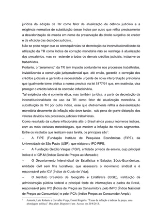 jurídica da adoção da TR como fator de atualização de débitos judiciais e a
exigência normativa de substituição desse índice por outro que reflita precisamente
a desvalorização da moeda em nome da preservação do direito subjetivo do credor
e da eficácia das decisões judiciais..
Não se pode negar que as consequências da decretação da inconstitucionalidade da
utilização da TR como índice de correção monetária não se restringe à atualização
dos precatórios, mas se estende a todos os demais créditos judiciais, inclusive os
trabalhistas.
Portanto, o “zeramento” da TR tem impacto contundente nos processos trabalhistas,
inviabilizando a construção jurisprudencial que, até então, garantia a correção dos
créditos judiciais e gerando a necessidade urgente de nova interpretação pretoriana
que igualmente torne efetiva a norma prevista na lei 8177/91 que, em essência, visa
proteger o crédito laboral da corrosão inflacionária.
Tal exigência não é somente ética, mas também jurídica, a partir de decretação da
inconstitucionalidade do uso da TR como fator de atualização monetária. A
substituição da TR por outro índice, esse que efetivamente reflita a desvalorização
monetária decorrente da inflação não deve tardar, sob pena de grave distorção dos
valores devidos nos processos judiciais trabalhistas.
Como resultado da cultura inflacionária alta o Brasil ainda possui inúmeros índices,
com as mais variadas metodologias, que medem a inflação de vários segmentos.
Entre os institutos que realizam essa tarefa, os principais são2
:
− A FIPE (Fundação Instituto de Pesquisas Econômicas (FIPE), da
Universidade de São Paulo (USP), que elabora o IPC-FIPE;
− A Fundação Getúlio Vargas (FGV), entidade privada de ensino, cujo principal
índice é o IGP-M (Índice Geral de Preços ao Mercado);
− O Departamento Intersindical de Estatística e Estudos Sócio-Econômicos,
entidade civil sem fins lucrativos, que assessora o movimento sindical e é
responsável pelo ICV (Índice de Custo de Vida);
− O Instituto Brasileiro de Geografia e Estatística (IBGE), instituição da
administração pública federal e principal fonte de informações e dados do Brasil,
responsável pelo IPC (Índice de Preços ao Consumidor), pelo INPC (Índice Nacional
de Preços ao Consumidor) e pelo IPCA (Índice Preços ao Consumidor Amplo).
2
Antonik, Luiz Roberto e Carvalho Veiga, Daniel Rogério. “Taxas de inflação e índices de preço, uma
abordagem política”. Doc.eletr. Disponível em Acesso em 20/8/2013.
 
