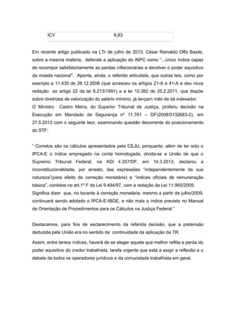 ICV 6,63
Em recente artigo publicado na LTr de julho de 2013, César Reinaldo Offa Basile,
sobre a mesma matéria, defende a aplicação do INPC como “...único índice capaz
de recompor satisfatoriamente as perdas inflacionárias e devolver o poder aquisitivo
da moeda nacional”. Aponta, ainda, o referido articulista, que outras leis, como por
exemplo a 11.430 de 26.12.2006 (que acresceu os artigos 21-A e 41-A e deu nova
redação ao artigo 22 da lei 8.213/1991) e a lei 12.382 de 25.2.2011, que dispõe
sobre diretrizes de valorização do salário mínimo, já lançam mão de tal indexador.
O Ministro Castro Meira, do Superior Tribunal de Justiça, proferiu decisão na
Execução em Mandado de Segurança nº 11.761 – DF(2008/0132683-2), em
27.5.2013 com o seguinte teor, examinando questão decorrente do posicionamento
do STF:
“ Corretos são os cálculos apresentados pela CEJU, porquanto, além de ter sido o
IPCA-E o índice empregado na conta homologada, olvida-se a União de que o
Supremo Tribunal Federal, na ADI 4.357/DF, em 14.3.2013, declarou a
inconstitucionalidade, por arrasto, das expressões “independentemente de sua
natureza”(para efeito de correção monetária) e “índices oficiais de remuneração
básica”, contidos no art.1º F da Lei 9.494/97, com a redação da Lei 11.960/2009.
Significa dizer que, no tocante à correção monetária, mesmo a partir de julho/2009,
continuará sendo adotado o IPCA-E-IBGE, e não mais o índice previsto no Manual
de Orientação de Procedimentos para os Cálculos na Justiça Federal.”
Destacamos, para fins de esclarecimento da referida decisão, que a pretensão
deduzida pela União era no sentido de continuidade da aplicação da TR.
Assim, entre tantos índices, haverá de se eleger aquele que melhor reflita a perda do
poder aquisitivo do credor trabalhista, tarefa urgente que está a exigir a reflexão e o
debate de todos os operadores jurídicos e da comunidade trabalhista em geral.
 
