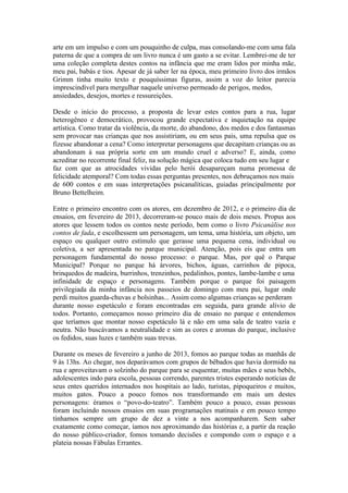 arte em um impulso e com um pouquinho de culpa, mas consolando-me com uma fala
paterna de que a compra de um livro nunca é um gasto a se evitar. Lembrei-me de ter
uma coleção completa destes contos na infância que me eram lidos por minha mãe,
meu pai, babás e tios. Apesar de já saber ler na época, meu primeiro livro dos irmãos
Grimm tinha muito texto e pouquíssimas figuras, assim a voz do leitor parecia
imprescindível para mergulhar naquele universo permeado de perigos, medos,
ansiedades, desejos, mortes e ressureições.
Desde o início do processo, a proposta de levar estes contos para a rua, lugar
heterogêneo e democrático, provocou grande expectativa e inquietação na equipe
artística. Como tratar da violência, da morte, do abandono, dos medos e dos fantasmas
sem provocar nas crianças que nos assistiriam, ou em seus pais, uma repulsa que os
fizesse abandonar a cena? Como interpretar personagens que decapitam crianças ou as
abandonam à sua própria sorte em um mundo cruel e adverso? E, ainda, como
acreditar no recorrente final feliz, na solução mágica que coloca tudo em seu lugar e
faz com que as atrocidades vividas pelo herói desapareçam numa promessa de
felicidade atemporal? Com todas essas perguntas presentes, nos debruçamos nos mais
de 600 contos e em suas interpretações psicanalíticas, guiadas principalmente por
Bruno Bettelheim.
Entre o primeiro encontro com os atores, em dezembro de 2012, e o primeiro dia de
ensaios, em fevereiro de 2013, decorreram-se pouco mais de dois meses. Propus aos
atores que lessem todos os contos neste período, bem como o livro Psicanálise nos
contos de fada, e escolhessem um personagem, um tema, uma história, um objeto, um
espaço ou qualquer outro estímulo que gerasse uma pequena cena, individual ou
coletiva, a ser apresentada no parque municipal. Atenção, pois eis que entra um
personagem fundamental do nosso processo: o parque. Mas, por quê o Parque
Municipal? Porque no parque há árvores, bichos, águas, carrinhos de pipoca,
brinquedos de madeira, burrinhos, trenzinhos, pedalinhos, pontes, lambe-lambe e uma
infinidade de espaço e personagens. Também porque o parque foi paisagem
privilegiada da minha infância nos passeios de domingo com meu pai, lugar onde
perdi muitos guarda-chuvas e bolsinhas... Assim como algumas crianças se perderam
durante nosso espetáculo e foram encontradas em seguida, para grande alívio de
todos. Portanto, começamos nosso primeiro dia de ensaio no parque e entendemos
que teríamos que montar nosso espetáculo lá e não em uma sala de teatro vazia e
neutra. Não buscávamos a neutralidade e sim as cores e aromas do parque, inclusive
os fedidos, suas luzes e também suas trevas.
Durante os meses de fevereiro a junho de 2013, fomos ao parque todas as manhãs de
9 às 13hs. Ao chegar, nos deparávamos com grupos de bêbados que havia dormido na
rua e aproveitavam o solzinho do parque para se esquentar, muitas mães e seus bebês,
adolescentes indo para escola, pessoas correndo, parentes tristes esperando notícias de
seus entes queridos internados nos hospitais ao lado, turistas, pipoqueiros e muitos,
muitos gatos. Pouco a pouco fomos nos transformando em mais um destes
personagens: éramos o “povo-do-teatro”. Também pouco a pouco, essas pessoas
foram incluindo nossos ensaios em suas programações matinais e em pouco tempo
tínhamos sempre um grupo de dez a vinte a nos acompanharem. Sem saber
exatamente como começar, íamos nos aproximando das histórias e, a partir da reação
do nosso público-criador, fomos tomando decisões e compondo com o espaço e a
plateia nossas Fábulas Errantes.

 