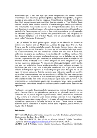 Acreditando que a arte tem algo que pulsa independente das nossas escolhas
conscientes e indo na direção que nosso público espontâneo nos apontava, chegamos
à estreia e temporada em diversas praças de Minas Gerais e São Paulo. Escolhemos
duas histórias praticamente desconhecidas: João meu ouriço e Pé de Zimbro. Essas
escolhas também foram bastante intuitivas. Posteriormente percebemos que havia um
eixo comum entre elas pois são histórias cujo protagonista masculino passa por uma
série de provações, sendo recusados pelo genitor em seu nascimento, até sua redenção
no final feliz. Como um entremés entre as duas histórias principais, que são contadas
em diferentes lugares do parque, fizemos uma grande brincadeira com a Rapunzel e o
mito do amor perfeito ao som de Sidney Magal e com um lembrete bem-humorado de
nosso bufão: “ninguém é de ninguém”!
O Pé de Zimbro foi nossa grande aposta. Surgiu de um exercício na oficina de
narração que fizemos com da Maria Elisa Almeida do grupo Tudo Era Uma Vez.
Trata-se uma das histórias mais belas e cruéis dos irmãos Grimm. Nela, a mãe morre
de alegria no nascimento de seu filho, deixando seu pai inconsolável. O tempo passa e
ele se casa novamente com uma mulher que também tem uma filha. A nova mãe,
ambiciosa, não queria que sua herança fosse dividida entre sua filha e o enteado. Um
dia, a madrasta acaba por cortar a cabeça do menino com a fechadura de um baú,
coloca a culpa em sua filha, pica o enteado em pedacinhos e o serve ao marido em um
delicioso molho escabeche. Não é difícil imaginar os olhos arregalado dos pais
ouvindo todas essas atrocidades. As crianças, no entanto, permanecem sempre atentas
com uma convicção íntima de que a coisa acaba bem, como realmente acontece. Ao
decidir-nos por este conto, bem como pela história do João - que nasce metade
homem, metade porco espinho e é escondido pelos pais atrás do fogão até ser um
rapaz e ir morar sozinho na floresta- sabíamos que estávamos tocando em questões
universais e importantes tanto para nós, quanto para o público. Por isso, procuramos o
Aleph – escola de psicanálise e nos encontramos para discutir a dramaturgia que
estava sendo iniciada, bem como nossas primeiras experiências com o público. Com
os encontros, nos sentimos mais seguros para abordar estes temas e essa segurança foi
transformando a atrocidade narrada em mais um dos diversos elementos do conto, não
o principal.
Finalmente, a recepção do espetáculo foi extremamente positiva. O principal retorno
que recebemos foi o de ter apostado nos contos em sua plenitude, ou seja, em sua
violência e em sua beleza. Fugindo do politicamente correto, arriscamos e encenamos
a dor, a morte e o abandono para muitas crianças curiosas e pais boquiabertos.
Também trouxemos a esperança, o humor, a leveza e a brincadeira como contrapontos
necessários e presentes na infância, inclusive na nossa. Fomos buscar em nossas
memórias nossos fantasmas e os fizemos dançar frente ao público, com o público, na
rua, no olho do furacão.
Referências
BETTELHEIM, Bruno. Psicanálise nos contos de Fada. Tradução: Arlene Caetano.
Rio de Janeiro: Ed. Paz e Terra, 2002.
GALPÃO CINE-HORTO. Site oficial do Centro Cultural Galpão Cine-Horto.
Disponível em: www.galpaocinehorto.com.br Acessado em: 03/08/2013.
GRIMM, Jacob & Wilhem. Contos Infantis, Domésticos e Maravilhosos. São Paulo:

 