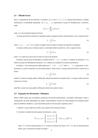 2.1      Método Geral

Seja l o comprimento de um elemento, e considere u(ξ, t) com ξ : 0 ≤ ξ ≤ l, a função deslocamento, escolhida
satisfazendo a continuidade apropriada. Se u1 , u2 , . . . , uk representam os graus de liberdade para o elemento,
então
                                                          k
                                              u(ξ, t) =         φi (ξ)ui (t).                                    (1)
                                                          i=1

onde φi (ξ) são chamadas funções de forma.
      A energia potencial do elemento é calculada usando a equação (6) para o deslocamento e tem a seguinte forma:

                                                           1 T
                                                    V =      u ku.                                               (2)
                                                           2

onde u = [u1 , . . . , uk ]T e k é a matriz de rigidez local ou matriz de rigidez do elemento considerado.
      A energia cinética para o elemento pode ser calculada também usando (6), e tem a seguinte forma

                                                          1 T
                                                    T =     u mu.
                                                            ˙  ˙                                                 (3)
                                                          2

onde m é a matriz de massa local ou matriz de massa do elemento.
   O número total de graus de liberdade no modelo de EF é n = αβ − η, onde α é o número de elementos, β é o
número de graus de liberdade por elemento e η é o número de condições de contorno geométricas.
   Considere o vetor deslocamento global dado por U = [U1 , . . . , Un ]T onde U1 , . . . , Un representam os des-
locamentos a serem encontrados (ou não determinados). Desta forma, a energia potencial total do sistema tem a
forma:
                                                          1 T
                                                   V =      U KU.                                                (4)
                                                          2
onde K é a matriz de rigidez global, obtida pelo cálculo das matrizes de rigidez locais. A energia cinética total do
sistema tem a forma
                                                          1 ˙T ˙
                                                   T =      U MU.                                                (5)
                                                          2
onde M é a matriz de massa global, obtida pelo cálculo das matrizes locais.


2.2      Equações de Movimento - Dinâmica

Humar (2002) aﬁrma que em dinâmica problemas envolvendo deslocamento, velocidade, deformação, tensão e
carregamento são todos dependentes do tempo. O procedimento consiste em obter equações de elementos ﬁnitos
para um problemas dinâmico, e que basicamente pode ser descrito pelos seguintes passos:

   1. Idealize o corpo (objeto de estudo) num conjunto E de elementos ﬁnitos.

   2. Considere o modelo de deslocamento de elemento e como:
                                                             
                                               u(x, y, z, t) 
                                                             
                                              
                                                             
                                                              
                             U (x, y, z, t) =   v(x, y, z, t)   = [N (x, y, z)]Q(e) (t).                         (6)
                                              
                                                             
                                                              
                                              
                                               w(x, y, z, t) 
                                                              

        onde U é o vetor de deslocamento [N ] é a matriz de funções de forma e Q(e) é o vetor de deslocamentos
        nodais, que é assumido em função do tempo t.
                                                           2
 