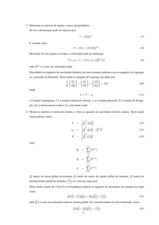 3. Determine as matrizes de rigidez e massa (propriedades).
   De (6), a deformação pode ser expressa por:

                                                       = [B]Q(e) .                                           (7)

   E a tensão como:
                                              σ = [D] = [D][B]Q(e) .                                         (8)

   Derivando (6) em respeito ao tempo, a velocidade pode ser obtida por
                                       ˙                             ˙
                                       U (x, y, z, t) = [N (x, y, z)]Q(e) (t),                               (9)
        ˙
   onde Q(e) é o vetor de velocidade nodal.

   Para deduzir as equações de movimento dinâmico de uma estrutura, podemos usar as equações de Lagrange
   ou o princípio de Hamilton. Deste modo as equações de Lagrange são dadas por
                                      d    ∂L           ∂L            ∂R
                                                  −              +          = {0}                          (10)
                                      dt    ˙
                                           ∂Q           ∂Q             ˙
                                                                      ∂Q
   Onde
                                                      L = T − πp                                           (11)

   é a função Lagrangiana, T é a energia cinética do sistema, πp é a energia potencial, R é a função de dissipa-
                                   ˙
   ção, Q é o deslocamento nodal e Q a velocidade nodal.

4. Montar as matrizes e vetores do sistema, e obter as equações de movimento total do sistema. Deste modo
   ainda podemos obter,
                                                       1 ˙T      ˙
                                            T    =       Q [M ]Q                                           (12)
                                                       2
                                                       1 ˙T    ˙   ˙
                                           πp    =       Q [K]Q − QT P                                     (13)
                                                       2
                                                       1 ˙T    ˙
                                           R     =       Q [C]Q                                            (14)
                                                       2
   onde
                                                             E
                                                M      =         [M (e) ]
                                                           e=1
                                                             E
                                                 K     =         [K (e) ]
                                                           e=1
                                                             E
                                                 C     =         [C (e) ]
                                                           e=1

   M matriz de massa global da estrutura, K matriz de matriz de rigidez global da estrutura, M matriz de
   amortecimento global da estrutura, P (t) é o vetor de carga total.

   Deste modo, a partir de (10),(13) e (14) podemos deduzir as equações de movimento da estrutura ou corpo
   como:
                                           ¨       ˙         ˙
                                       [M ]Q + [C]Q(t) + [K]Q(t) = P (t)                                   (15)
        ¨
   onde Q é o vetor de aceleração nodal no sistema global. Se o amortecimento for desconsiderado, temos
                                                  ¨       ˙
                                              [M ]Q + [K]Q(t) = P (t)                                      (16)
                                                      3
 