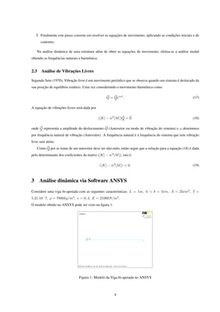 5. Finalmente este passo consiste em resolver as equações de movimento, aplicando as condições iniciais e de
        contorno.

      Na análise dinâmica de uma estrutura além de obter as equações de movimento, efetua-se a análise modal
obtendo as frequências naturais e harmônica.


2.3     Análise de Vibrações Livres

Segundo Seto (1970), Vibração livre é um movimento periódico que se observa quando um sistema é deslocado da
sua posição de equilíbrio estático. Uma vez considerando o movimento harmônico como

                                                    Q = Qeiωt .                                              (17)

A equação de vibrações livres será dada por

                                               ([K] − w2 [M ])Q = 0.                                         (18)

onde Q representa a amplitude do deslocamento Q (Autovetor ou modo de vibração do sistema) e ω denotamos
por frequência natural de vibração (Autovalor). A frequência natural é a frequência do sistema que tem vibração
livre sem atrito.
      Como Q por se tratar de um autovetor deve ser não-nulo, então segue que a solução para a equação (18) é dada
pelo determinante dos coeﬁcientes da matriz ([K] − w2 [M ]), isto é,

                                               ([K] − w2 [M ]) = 0.                                          (19)



3 Análise dinâmica via Software ANSYS
Considere uma viga bi-apoiada com as seguintes características: L = 1m, h = b = 5cm, A = 25cm2 , I =
5.21.10− 7, ρ = 7800kg/m3 , v = 0, 3, E = 21000N/m2 .
O modelo obtido no ANSYS pode ser visto na ﬁgura 1.




                                  Figura 1: Modelo da Viga bi-apoiada no ANSYS



                                                         4
 