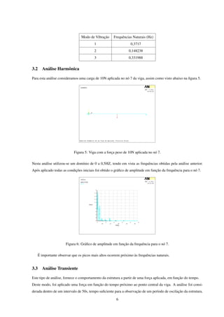 Modo de Vibração     Frequências Naturais (Hz)
                                           1                      0,3717
                                           2                     0,148238
                                           3                     0,331988


3.2     Análise Harmônica

Para esta análise consideramos uma carga de 10N aplicada no nó 7 da viga, assim como visto abaixo na ﬁgura 5.




                             Figura 5: Viga com a força peso de 10N aplicada no nó 7.


Nesta análise utilizou-se um domínio de 0 a 0,5HZ, tendo em vista as frequências obtidas pela análise anterior.
Após aplicado todas as condições iniciais foi obtido o gráﬁco de amplitude em função da frequência para o nó 7.




                        Figura 6: Gráﬁco de amplitude em função da frequência para o nó 7.


      É importante observar que os picos mais altos ocorrem próximo às frequências naturais.


3.3     Análise Transiente

Este tipo de análise, fornece o comportamento da estrutura a partir de uma força aplicada, em função do tempo.
Deste modo, foi aplicado uma força em função do tempo próximo ao ponto central da viga. A análise foi consi-
derada dentro de um intervalo de 50s, tempo suﬁciente para a observação de um período de oscilação da estrutura.

                                                         6
 