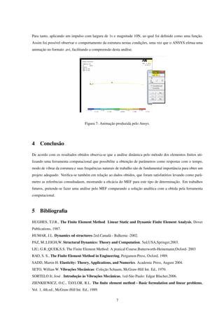 Para tanto, aplicando um impulso com largura de 1s e magnitude 10N, ao qual foi deﬁnido como uma função.
Assim foi possível observar o comportamento da estrutura nestas condições, uma vez que o ANSYS efetua uma
animação no formato .avi, facilitando a compreensão desta análise.




                                   Figura 7: Animação produzida pelo Ansys.




4 Conclusão
De acordo com os resultados obtidos observa-se que a análise dinâmica pelo método dos elementos ﬁnitos uti-
lizando uma ferramenta computacional que possibilite a obtenção de parâmetros como respostas com o tempo,
modo de vibrar da estrutura e suas frequências naturais de trabalho são de fundamental importância para obter um
projeto adequado. Veriﬁca-se também em relação ao dados obtidos, que foram satisfatórios levando como parâ-
metro as referências consultadasm, mostrando a eﬁcácia do MEF para este tipo de determinação. Em trabalhos
futuros, pretende-se fazer uma análise pelo MEF comparando a solução analítica com a obtida pela ferramenta
computacional.



5 Bibliograﬁa
HUGHES, T.J.R., The Finite Element Method Linear Static and Dynamic Finite Element Analysis, Dover
Publications, 1987.
HUMAR, J.L. Dynamics od structures-2ed.Canadá - Balkema -2002.
PAZ, M.;LEIGH,W. Structural Dynamics: Theory and Computation. 5ed,USA,Springer,2003.
LIU, G.R.;QUEK,S.S. The Finite Element Method: A pratical Course.Butterworth-Heinemann,Oxford- 2003
RAO, S. S., The Finite Element Method in Engineering, Pergamon Press, Oxford, 1989.
SADD, Martin H. Elasticity: Theory, Applications, and Numerics. Academic Press, August 2004.
SETO, Willian W. Vibrações Mecânicas: Coleção Schaum, McGraw-Hill Int. Ed., 1970.
SORTELO Jr, José . Introdução às Vibrações Mecânicas, 1ed-São Paulo: Edgar Blucher,2006.
ZIENKIEWICZ, O.C., TAYLOR, R.L. The ﬁnite element method - Basic formulation and linear problems,
Vol. 1, 4th.ed., McGraw-Hill Int. Ed., 1989.

                                                       7
 