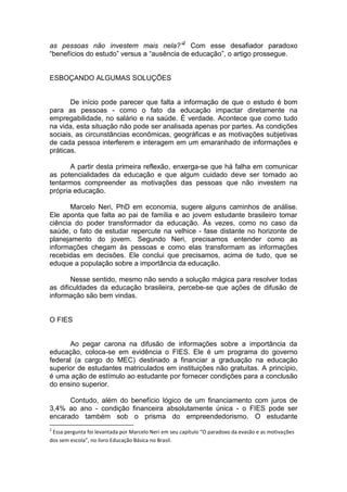 as pessoas não investem mais nela?”2 Com esse desafiador paradoxo
“benefícios do estudo” versus a “ausência de educação”, o artigo prossegue.


ESBOÇANDO ALGUMAS SOLUÇÕES


       De início pode parecer que falta a informação de que o estudo é bom
para as pessoas - como o fato da educação impactar diretamente na
empregabilidade, no salário e na saúde. É verdade. Acontece que como tudo
na vida, esta situação não pode ser analisada apenas por partes. As condições
sociais, as circunstâncias econômicas, geográficas e as motivações subjetivas
de cada pessoa interferem e interagem em um emaranhado de informações e
práticas.

       A partir desta primeira reflexão, enxerga-se que há falha em comunicar
as potencialidades da educação e que algum cuidado deve ser tomado ao
tentarmos compreender as motivações das pessoas que não investem na
própria educação.

       Marcelo Neri, PhD em economia, sugere alguns caminhos de análise.
Ele aponta que falta ao pai de família e ao jovem estudante brasileiro tomar
ciência do poder transformador da educação. Às vezes, como no caso da
saúde, o fato de estudar repercute na velhice - fase distante no horizonte de
planejamento do jovem. Segundo Neri, precisamos entender como as
informações chegam às pessoas e como elas transformam as informações
recebidas em decisões. Ele conclui que precisamos, acima de tudo, que se
eduque a população sobre a importância da educação.

       Nesse sentido, mesmo não sendo a solução mágica para resolver todas
as dificuldades da educação brasileira, percebe-se que ações de difusão de
informação são bem vindas.


O FIES


      Ao pegar carona na difusão de informações sobre a importância da
educação, coloca-se em evidência o FIES. Ele é um programa do governo
federal (a cargo do MEC) destinado a financiar a graduação na educação
superior de estudantes matriculados em instituições não gratuitas. A princípio,
é uma ação de estímulo ao estudante por fornecer condições para a conclusão
do ensino superior.

      Contudo, além do benefício lógico de um financiamento com juros de
3,4% ao ano - condição financeira absolutamente única - o FIES pode ser
encarado também sob o prisma do empreendedorismo. O estudante
2
 Essa pergunta foi levantada por Marcelo Neri em seu capítulo “O paradoxo da evasão e as motivações
dos sem escola”, no livro Educação Básica no Brasil.
 
