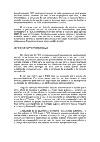 beneficiado pelo FIES participa ativamente de todo o processo de contratação
do financiamento, fazendo, por meio do site do programa, que, aliás, é todo
informatizado, a simulação de sua conta futura. Ou seja, o estudante toma a
decisão consciente de quanto e quando terá que pagar e como irá liquidar o
empréstimo recebido via FIES antes de assinar o contrato.

        O programa pode ser descrito sinteticamente da seguinte maneira:
durante a graduação, período de utilização do financiamento, que pode
corresponder a 100% da mensalidade ou ser parcial, o estudante paga apenas
R$50,00 reais por trimestre. Concluído o curso superior inicia-se o período de
carência, tendo o aluno mais de dezoito meses para iniciar o pagamento.
Encerrada a carência o estudante terá um prazo três vezes maior que a fase de
utilização do financiamento para pagar o saldo devedor.


O FIES E O EMPREENDEDORISMO


       Um diferencial do FIES em relação aos outros programas estatais reside
no fato de se basear na capacidade do estudante em honrar seu contrato,
quebrando um possível paternalismo governamental. Ao invés de doação ou
entrega gratuita, o FIES parte da premissa de que com o estudo financiado
aquela pessoa, que se encontrava em dificuldade financeira para pagar os
estudos, terá plena condição de arcar com os custos quando estiver
estabilizada profissionalmente - após a conclusão da graduação e do período
de carência.

      É por este motivo que o FIES pode ser encarado sob o prisma do
empreendedorismo. Em outros países este tipo de financiamento é muito
comum justamente pela crença na capacidade das pessoas e no dever público
de geração de oportunidades, em contraponto ao assistencialismo.

       Segundo definição do dicionário Sacconi, empreendedor é “aquele que é
ativo, cheio de iniciativa e vontade de iniciar novos projetos..., tomando as
decisões que irão nortear o futuro do negócio e assumindo riscos pessoais e de
terceiros”. Ao partir do pressuposto do doutor em educação Robert Lamp de
que “a aprendizagem como a vida, é uma constante, os estudantes aprendem
o que fazem.” Tem-se o FIES como uma real prática de empreendedorismo. O
estudante acredita na própria capacidade, corre o risco de um contrato e ao
final honra seu compromisso de formação superior sem dever nada a ninguém
e com o orgulho do esforço próprio.

      A faculdade de se governar por si mesmo - denominada autonomia - é
um dos atributos do FIES. Logo, o FIES deixa uma singular contribuição para o
debate sobre a educação brasileira: o avanço do diálogo para além do lugar
comum ao evidenciar a possibilidade de políticas públicas priorizarem ações de
estímulo ao empreendedorismo ao invés de manter em voga o paternalismo e
a crença na incapacidade das pessoas de custear a própria educação.
 