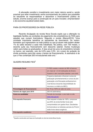 A educação constitui o investimento com maior retorno social e, sendo
possível que esse investimento venha acompanhado de prática que possibilite
ao estudante se responsabilizar e desonerar o financiamento público do
estudo, enorme avanço para a construção de um país inovador, empreendedor
e de economia saudável estará dado.


PARA OS PROFESSORES DA REDE PÚBLICA


       Recente divulgação da revista Nova Escola expôs que a alteração na
legislação facilitou as condições de pagamento dos empréstimos do FIES para
aqueles que cursam licenciatura. Segundo a revista (Março/2010) “Uma
novidade importante beneficia os estudantes de licenciatura. Os recém-
formados que ingressarem na rede pública ou que já atuem nela podem abater
1% do saldo devedor a cada mês trabalhado. Na prática, com 100 meses, o
docente quita seu financiamento sem desconto salarial. Outras mudanças
valem para todas as graduações. A taxa anual de juros do empréstimo tomado
no banco, por exemplo, caiu de 6,5% para 3,5%. Já o prazo de quitação da
dívida aumentou para três vezes o tempo de financiamento. A estimativa é de
que o Fies contemple 200 mil estudantes este ano.”


QUADRO RESUMO FIES3


Informação Geral                                      O FIES custeia o estudo de 560 mil alunos
                                                      em mais de 1,5 mil instituições de Ensino
                                                      Superior e tem inscrições abertas o ano todo.
O que é                                               Programa destinado a financiar cursos de
                                                      graduação (prioritariamente) e cursos de pós-
                                                      graduação e de Educação profissional em
                                                      nível técnico (havendo disponibilidade de
                                                      recursos e a critério do MEC).
Porcentagem de financiamento                          50, 75 ou 100% do valor do curso.
Número de vagas para 2010                             200 mil (estimativa).
Como se candidatar                                    Período de inscrição: o ano todo no site
                                                      www.mec.gov.br.
Pré-requisito financeiro                              Para requerer a bolsa de 100%, comprovar
                                                      que 60% da renda familiar bruta está
                                                      comprometida com gastos fixos. Estudantes
                                                      de licenciatura ou bolsistas parciais do ProUni
                                                      estão livres dessa exigência.
Pré-requisito acadêmico                               Estar matriculado numa graduação em


3
    Quadro construído com base em ilustração no site da revista Nova Escola.
 