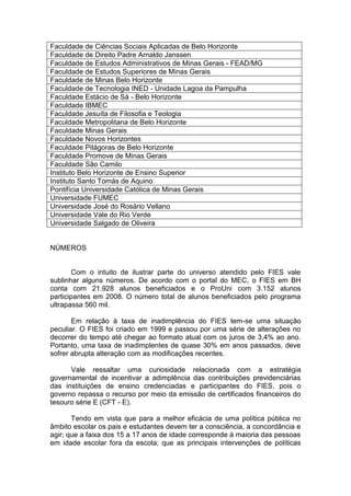 Faculdade de Ciências Sociais Aplicadas de Belo Horizonte
Faculdade de Direito Padre Arnaldo Janssen
Faculdade de Estudos Administrativos de Minas Gerais - FEAD/MG
Faculdade de Estudos Superiores de Minas Gerais
Faculdade de Minas Belo Horizonte
Faculdade de Tecnologia INED - Unidade Lagoa da Pampulha
Faculdade Estácio de Sá - Belo Horizonte
Faculdade IBMEC
Faculdade Jesuíta de Filosofia e Teologia
Faculdade Metropolitana de Belo Horizonte
Faculdade Minas Gerais
Faculdade Novos Horizontes
Faculdade Pitágoras de Belo Horizonte
Faculdade Promove de Minas Gerais
Faculdade São Camilo
Instituto Belo Horizonte de Ensino Superior
Instituto Santo Tomás de Aquino
Pontifícia Universidade Católica de Minas Gerais
Universidade FUMEC
Universidade José do Rosário Vellano
Universidade Vale do Rio Verde
Universidade Salgado de Oliveira


NÚMEROS


        Com o intuito de ilustrar parte do universo atendido pelo FIES vale
sublinhar alguns números. De acordo com o portal do MEC, o FIES em BH
conta com 21.928 alunos beneficiados e o ProUni com 3.152 alunos
participantes em 2008. O número total de alunos beneficiados pelo programa
ultrapassa 560 mil.

       Em relação à taxa de inadimplência do FIES tem-se uma situação
peculiar. O FIES foi criado em 1999 e passou por uma série de alterações no
decorrer do tempo até chegar ao formato atual com os juros de 3,4% ao ano.
Portanto, uma taxa de inadimplentes de quase 30% em anos passados, deve
sofrer abrupta alteração com as modificações recentes.

      Vale ressaltar uma curiosidade relacionada com a estratégia
governamental de incentivar a adimplência das contribuições previdenciárias
das instituições de ensino credenciadas e participantes do FIES, pois o
governo repassa o recurso por meio da emissão de certificados financeiros do
tesouro série E (CFT - E).

       Tendo em vista que para a melhor eficácia de uma política pública no
âmbito escolar os pais e estudantes devem ter a consciência, a concordância e
agir; que a faixa dos 15 a 17 anos de idade corresponde à maioria das pessoas
em idade escolar fora da escola; que as principais intervenções de políticas
 