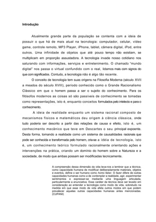 Introdução


      Atualmente grande parte da população se contenta com a ideia de
possuir o que há de mais atual na tecn ologia: computador, celular, vídeo
game, controle remoto, MP3 Player, iPhone, tablet, câmera digital, iPod, entre
outros. Uma infinidade de objetos que até pouco tempo não existiam, se
multiplicam em proporção assustadora. A tecnologia invade nosso cotidiano nos
saturando com informações, serviços e entretenimento. O chamado “mundo
digital” nos passa o virtual confundido com o real, lidamos mais com signos do
que com significados. Contudo, a tecnologia não é algo tão recente.
      O conceito de tecnologia tem suas origens na Filosofia Moderna (século XVII
a meados do século XVIII), período conhecido como o Grande Racionalismo
Clássico em que o homem passa a ser o sujeito do conhecimento. Para os
filósofos modernos as coisas só são passíveis de conhecimento se tomadas
como representações, isto é, enquanto conceitos formulados pelo intelecto e para o
conhecimento.
       A ideia de realidade enquanto um sistema racional composto de
mecanismos físicos e matemáticos deu origem à ciência clássica, onde
tudo poderia ser descrito a partir das relações de causa e efeito, isto é, um
conhecimento mecânico que teve em Descartes o seu principal expoente.
Desta forma, tomando a realidade como um sistema de causalidades racionais que
pode ser conhecida e transformada pelo homem, cria-se a idéia de tecnologia, isto
é, um conhecimento teórico formulado racionalmente orientando ações e
intervenções na prática, criando um domínio do homem sobre a Natureza e a
sociedade, de modo que ambas possam ser modificadas tecnicamente.


                    A compreensão dessa dimensão da vida leva-nos a lembrar que a técnica,
                    como capacidade humana de modificar deliberadamente materiais, objetos
                    e eventos, define o ser humano como homo faber. O fazer difere de outras
                    capacidades humanas como a de contemplar a realidade, agir, experimentar
                    sentimentos e expressar-se mediante uma linguagem articulada,
                    particularmente a enunciativa. Esse caráter da técnica deve ser levado em
                    consideração ao entender a tecnologia como modo de vida, sobretudo na
                    medida em que esse modo de vida afeta outros modos em que podem
                    prevalecer aquelas outras capacidades humanas antes mencionadas.
                    (CUPANI)
 