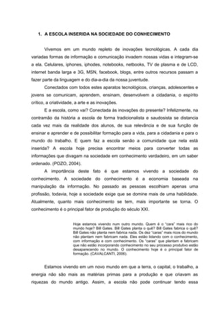 1. A ESCOLA INSERIDA NA SOCIEDADE DO CONHECIMENTO


       Vivemos em um mundo repleto de inovações tecnológicas. A cada dia
variadas formas de informação e comunicação invadem nossas vidas e integram-se
a ela. Celulares, iphones, iphodes, notebooks, netbooks, TV de plasma e de LCD,
internet banda larga e 3G, MSN, facebook, blogs, entre outros recursos passam a
fazer parte da linguagem e do dia-a-dia da nossa juventude.
       Conectados com todos estes aparatos tecnológicos, crianças, adolescentes e
jovens se comunicam, aprendem, ensinam, desenvolvem a cidadania, o espírito
crítico, a criatividade, a arte e as inovações.
       E a escola, como vai? Conectada às inovações do presente? Infelizmente, na
contramão da história a escola de forma tradicionalista e saudosista se distancia
cada vez mais da realidade dos alunos, de sua relevância e de sua função de
ensinar e aprender e de possibilitar formação para a vida, para a cidadania e para o
mundo do trabalho. E quem faz a escola senão a comunidade que nela está
inserida? A escola hoje precisa encontrar meios para converter todas as
informações que divagam na sociedade em conhecimento verdadeiro, em um saber
ordenado. (POZO, 2004).
       A importância deste fato é que estamos vivendo a sociedade do
conhecimento. A sociedade do conhecimento é a economia baseada na
manipulação da informação. No passado as pessoas escolhiam apenas uma
profissão, todavia, hoje a sociedade exige que se domine mais de uma habilidade.
Atualmente, quanto mais conhecimento se tem, mais importante se torna. O
conhecimento é o principal fator de produção do século XXI.


                      Hoje estamos vivendo num outro mundo. Quem é o “cara” mais rico do
                      mundo hoje? Bill Gates. Bill Gates planta o quê? Bill Gates fabrica o quê?
                      Bill Gates não planta nem fabrica nada. Os dez “caras” mais ricos do mundo
                      não plantam nem fabricam nada. Eles estão lidando com o conhecimento,
                      com informação e com conhecimento. Os “caras” que plantam e fabricam
                      que não estão incorporando conhecimento no seu processo produtivo estão
                      desaparecendo no mundo. O conhecimento hoje é o principal fator de
                      formação. (CAVALCANTI, 2006).


       Estamos vivendo em um novo mundo em que a terra, o capital, o trabalho, a
energia não são mais as matérias primas para a produção e que criavam as
riquezas do mundo antigo. Assim, a escola não pode continuar tendo essa
 