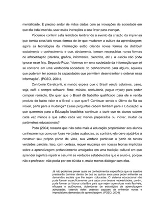 mentalidade. É preciso andar de mãos dadas com as inovações da sociedade em
que ela está inserida, usar estas inovações a seu favor para avançar.
      Podemos conferir esta realidade lembrando o evento da criação da imprensa
que tornou possíveis novas formas de ler que mudaram a cultura da aprendizagem;
agora as tecnologias da informação estão criando novas formas de distribuir
socialmente o conhecimento e que, obviamente, tornam necessárias novas formas
de alfabetização (literária, gráfica, informática, científica, etc.). A escola não pode
ignorar esse fato. Segundo Pozo, “vivemos em uma sociedade da informação que só
se converte em uma verdadeira sociedade do conhecimento para alguns, aqueles
que puderam ter acesso às capacidades que permitem desentranhar e ordenar essa
informação”. (POZO, 2004).
      Conforme Cavalcanti, o mundo espera que o Brasil venda celulares, carro,
soja, café e compre software, filme, música, consultoria, pague royalty para poder
comprar remédio. Ele quer que o Brasil dê trabalho qualificado para ele e venda
produto de baixo valor e o Brasil o que quer? Continuar sendo o último da fila ou
inovar, partir para a mudança? Essas perguntas cabem também para a Educação: o
que queremos para a Educação brasileira: continuar a ouvir que os alunos sabem
cada vez menos e que estão cada vez menos preparados ou inovar, mudar os
parâmetros educacionais?
      Pozo (2004) ressalta que não cabe mais à educação proporcionar aos alunos
conhecimentos como se fosse verdades acabadas, ao contrário ela deve ajudá-los a
construir seu próprio ponto de vista, sua verdade particular a partir de tantas
verdades parciais. Isso, com certeza, requer mudança em nossas teorias implícitas
sobre a aprendizagem profundamente arraigadas em uma tradição cultural em que
aprender significa repetir e assumir as verdades estabelecidas que o aluno e, porque
não o professor, não podia por em dúvida e, muito menos dialogar com elas.


                     Já não podemos prever quais os conhecimentos específicos que os sujeitos
                     precisarão dominar dentro de dez ou quinze anos para poder enfrentar as
                     demandas sociais que lhe sejam colocadas. O sistema educacional não
                     pode formar especificamente para cada uma dessas necessidades, porém,
                     pode formar os futuros cidadãos para que sejam aprendizes mais flexíveis,
                     eficazes e autônomos, dotando-se de estratégias de aprendizagem
                     adequadas, fazendo deles pessoas capazes de enfrentar novas e
                     imprevisíveis demandas de aprendizagem. (POZO, 2004)
 