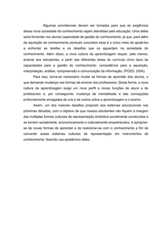 Algumas providencias devem ser tomadas para que as exigências
dessa nova sociedade do conhecimento sejam atendidas pela educação. Uma delas
seria fomentar nos alunos capacidade de gestão do conhecimento, já que, para além
da aquisição de conhecimento pontuais concretos esse é o único meio de ajudá-los
a enfrentar as tarefas e os desafios que os aguardam na sociedade do
conhecimento. Além disso, a nova cultura da aprendizagem requer, pelo menos,
ensinar aos estudantes, a partir das diferentes áreas do currículo cinco tipos de
capacidades para a gestão do conhecimento: competência para a aquisição,
interpretação, análise, compreensão e comunicação da informação. (POZO, 2004).
      Para isso, torna-se necessário mudar as formas de aprender dos alunos, o
que demanda mudança nas formas de ensinar dos professores. Desta forma, a nova
cultura da aprendizagem exige um novo perfil e novas funções de aluno e de
professores e, por conseguinte, mudança de mentalidade e das concepções
profundamente arraigadas de uns e de outros sobre a aprendizagem e o ensino.
      Assim, um dos maiores desafios proposto aos sistemas educacionais nas
próximas décadas, com o objetivo de que nossos estudantes não fiquem à margem
das múltiplas formas culturais de representação simbólica socialmente construídas e
se tornem socialmente, economicamente e culturalmente empobrecidos, é apropriar-
se de novas formas de aprender e de realcionar-se com o conhecimento a fim de
converter esses sistemas culturais de representação em instrumentos de
conhecimento, fazendo uso epistêmico deles.
 